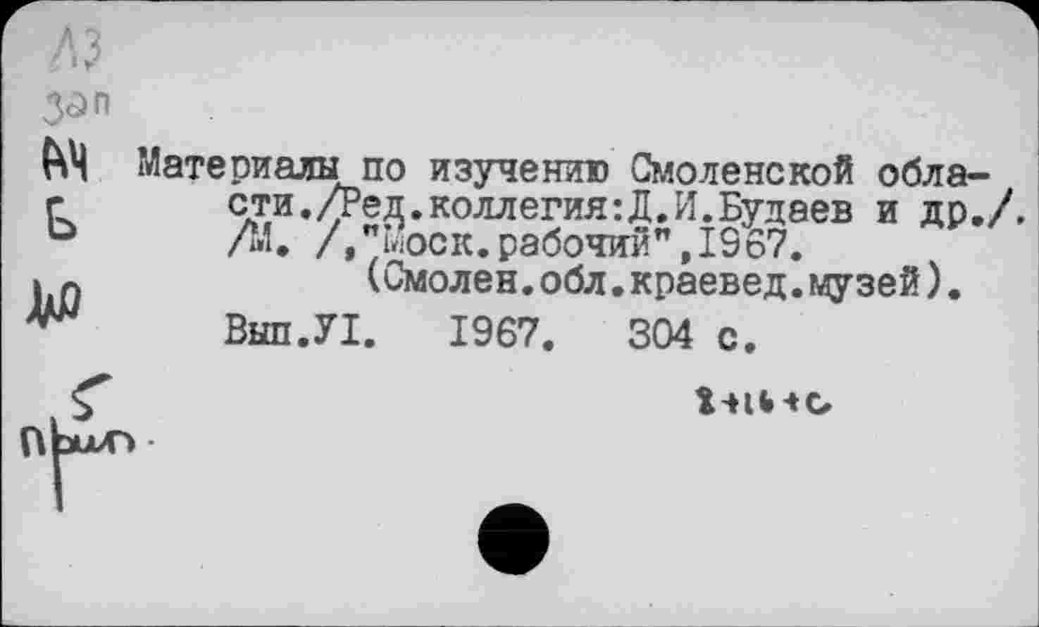 ﻿3ûn м ь
до
Материалы по изучению Смоленской области. /Ред.коллегия:Д.И.Будаев и др./. /М. / "моек,рабочий",І967.
(Смолен.обл.краевед.музей).
Вып.У1. 1967.	304 с.
